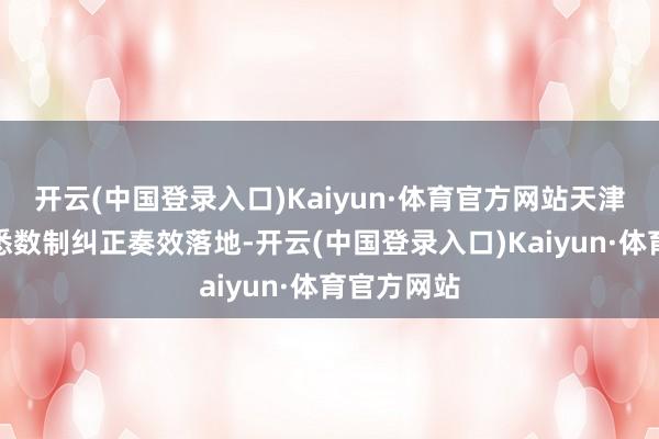 开云(中国登录入口)Kaiyun·体育官方网站天津相信搀和悉数制纠正奏效落地-开云(中国登录入口)Kaiyun·体育官方网站