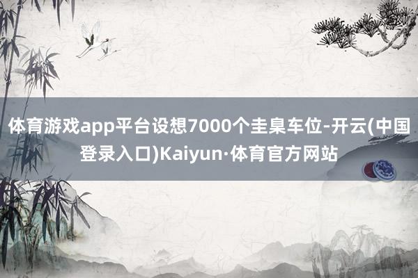 体育游戏app平台设想7000个圭臬车位-开云(中国登录入口)Kaiyun·体育官方网站