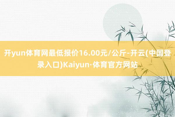 开yun体育网最低报价16.00元/公斤-开云(中国登录入口)Kaiyun·体育官方网站