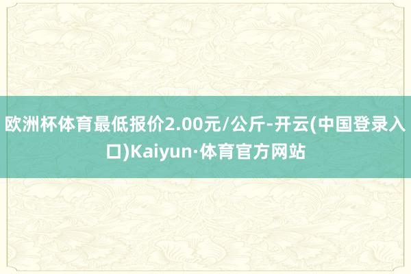 欧洲杯体育最低报价2.00元/公斤-开云(中国登录入口)Kaiyun·体育官方网站