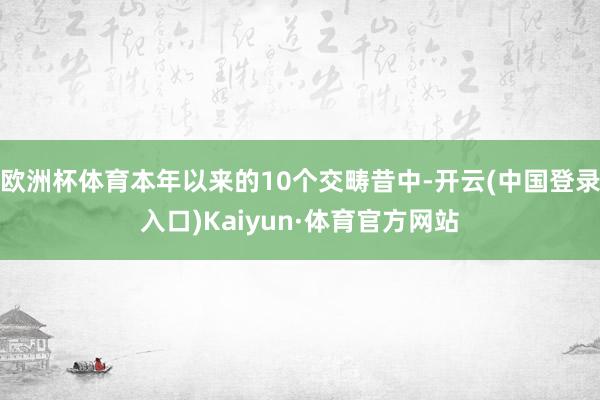 欧洲杯体育本年以来的10个交畴昔中-开云(中国登录入口)Kaiyun·体育官方网站