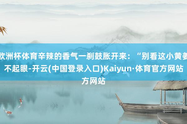 欧洲杯体育辛辣的香气一刹鼓胀开来：“别看这小黄姜不起眼-开云(中国登录入口)Kaiyun·体育官方网站