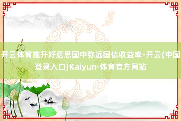 开云体育推升好意思国中弥远国债收益率-开云(中国登录入口)Kaiyun·体育官方网站