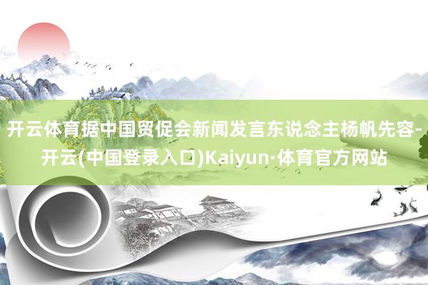 开云体育　　据中国贸促会新闻发言东说念主杨帆先容-开云(中国登录入口)Kaiyun·体育官方网站