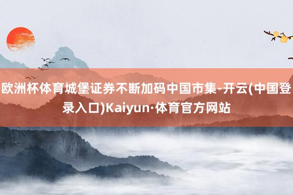 欧洲杯体育城堡证券不断加码中国市集-开云(中国登录入口)Kaiyun·体育官方网站