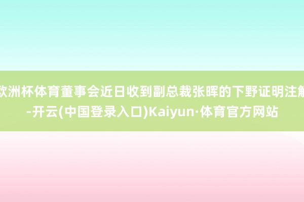 欧洲杯体育董事会近日收到副总裁张晖的下野证明注解-开云(中国登录入口)Kaiyun·体育官方网站