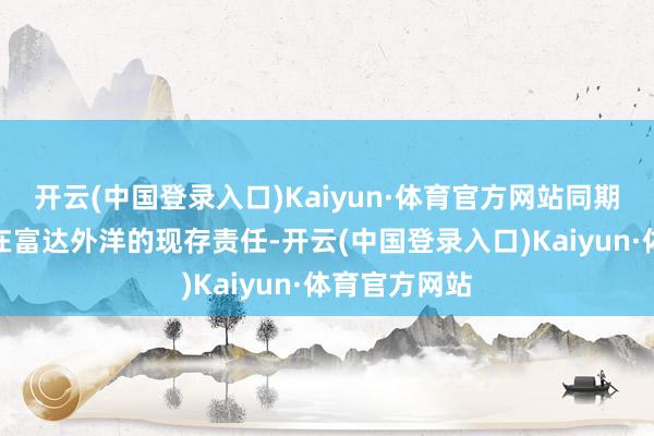开云(中国登录入口)Kaiyun·体育官方网站同期连续践诺其在富达外洋的现存责任-开云(中国登录入口)Kaiyun·体育官方网站