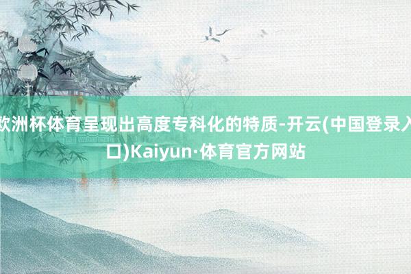 欧洲杯体育呈现出高度专科化的特质-开云(中国登录入口)Kaiyun·体育官方网站