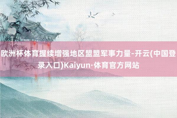 欧洲杯体育握续增强地区盟盟军事力量-开云(中国登录入口)Kaiyun·体育官方网站