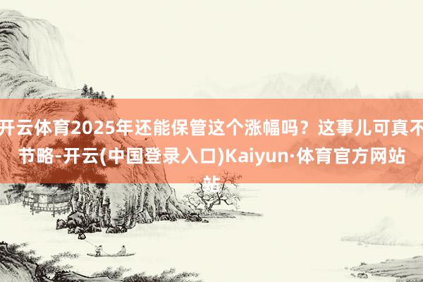 开云体育2025年还能保管这个涨幅吗？这事儿可真不节略-开云(中国登录入口)Kaiyun·体育官方网站
