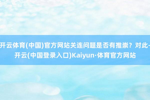 开云体育(中国)官方网站关连问题是否有推崇？对此-开云(中国登录入口)Kaiyun·体育官方网站