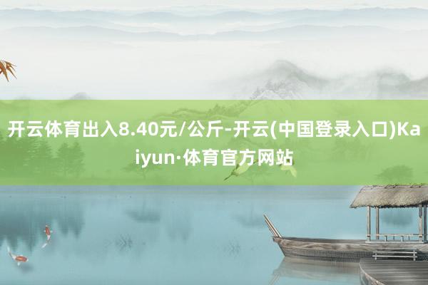 开云体育出入8.40元/公斤-开云(中国登录入口)Kaiyun·体育官方网站