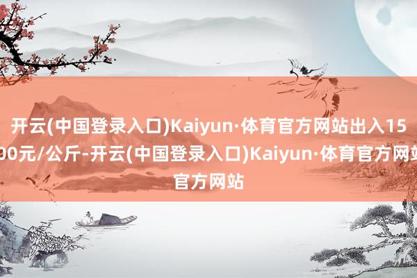 开云(中国登录入口)Kaiyun·体育官方网站出入15.00元/公斤-开云(中国登录入口)Kaiyun·体育官方网站