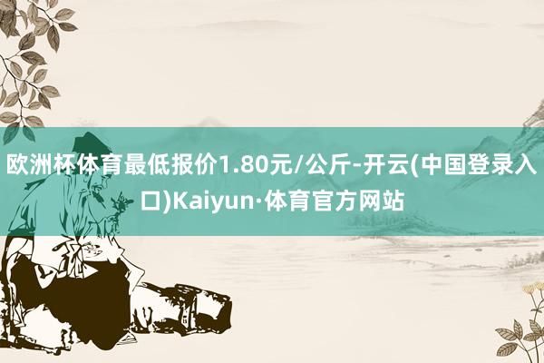欧洲杯体育最低报价1.80元/公斤-开云(中国登录入口)Kaiyun·体育官方网站