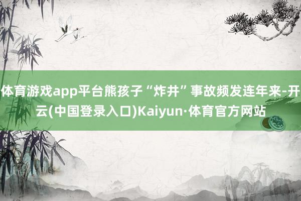 体育游戏app平台熊孩子“炸井”事故频发连年来-开云(中国登录入口)Kaiyun·体育官方网站