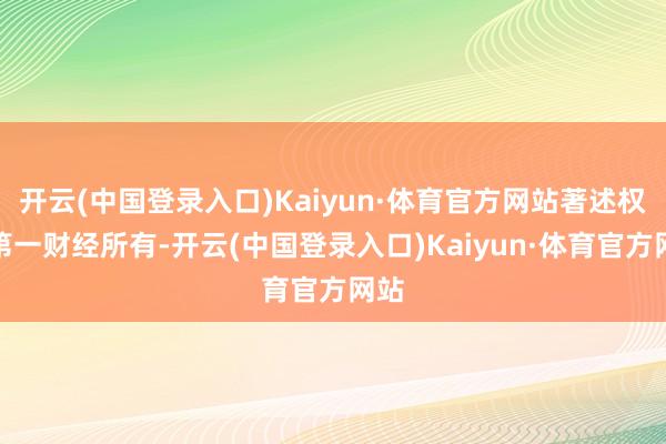 开云(中国登录入口)Kaiyun·体育官方网站著述权归第一财经所有-开云(中国登录入口)Kaiyun·体育官方网站