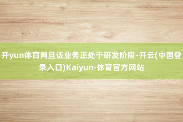 开yun体育网且该业务正处于研发阶段-开云(中国登录入口)Kaiyun·体育官方网站