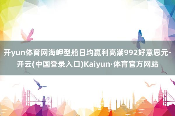 开yun体育网海岬型船日均赢利高潮992好意思元-开云(中国登录入口)Kaiyun·体育官方网站