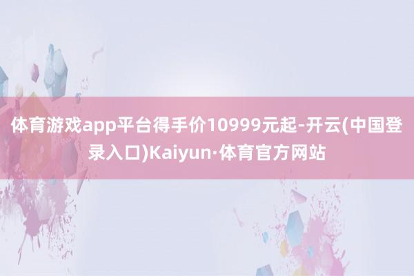 体育游戏app平台得手价10999元起-开云(中国登录入口)Kaiyun·体育官方网站