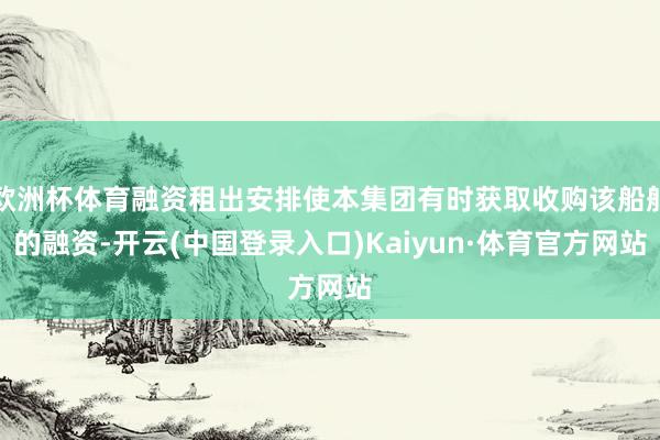 欧洲杯体育融资租出安排使本集团有时获取收购该船舶的融资-开云(中国登录入口)Kaiyun·体育官方网站