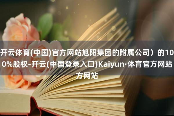 开云体育(中国)官方网站旭阳集团的附属公司）的100%股权-开云(中国登录入口)Kaiyun·体育官方网站