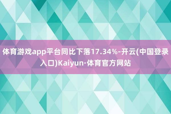 体育游戏app平台同比下落17.34%-开云(中国登录入口)Kaiyun·体育官方网站
