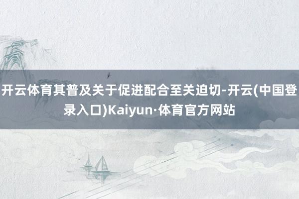 开云体育其普及关于促进配合至关迫切-开云(中国登录入口)Kaiyun·体育官方网站