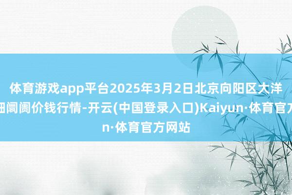体育游戏app平台2025年3月2日北京向阳区大洋路详细阛阓价钱行情-开云(中国登录入口)Kaiyun·体育官方网站
