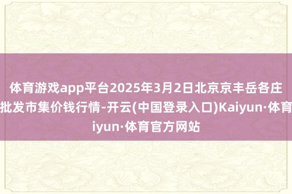 体育游戏app平台2025年3月2日北京京丰岳各庄农副居品批发市集价钱行情-开云(中国登录入口)Kaiyun·体育官方网站
