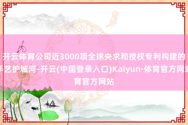 开云体育公司近3000项全球央求和授权专利构建的手艺护城河-开云(中国登录入口)Kaiyun·体育官方网站