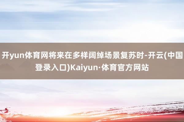 开yun体育网将来在多样阔绰场景复苏时-开云(中国登录入口)Kaiyun·体育官方网站