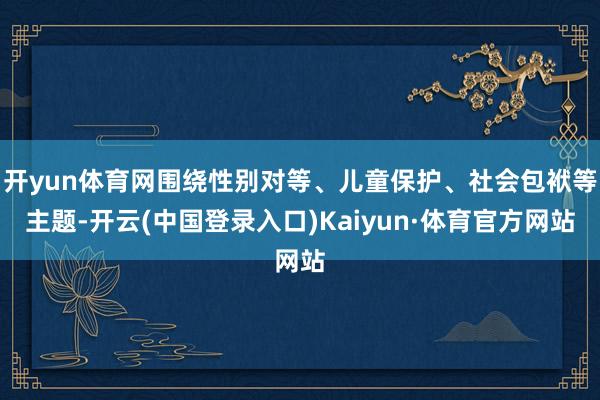 开yun体育网围绕性别对等、儿童保护、社会包袱等主题-开云(中国登录入口)Kaiyun·体育官方网站