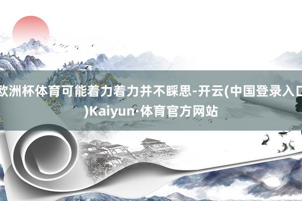 欧洲杯体育可能着力着力并不睬思-开云(中国登录入口)Kaiyun·体育官方网站