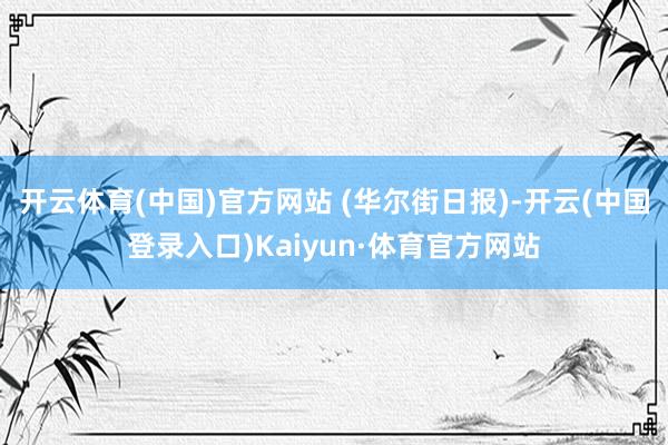 开云体育(中国)官方网站 (华尔街日报)-开云(中国登录入口)Kaiyun·体育官方网站