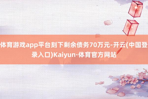 体育游戏app平台刻下剩余债务70万元-开云(中国登录入口)Kaiyun·体育官方网站