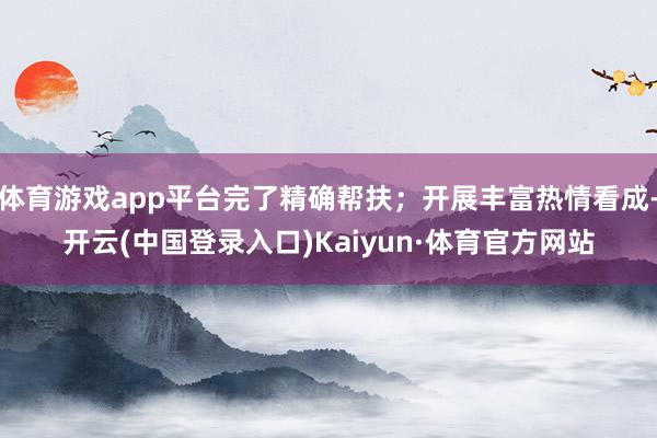 体育游戏app平台完了精确帮扶；开展丰富热情看成-开云(中国登录入口)Kaiyun·体育官方网站