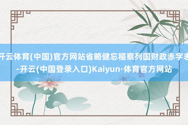 开云体育(中国)官方网站省略健忘稽察列国财政赤字表-开云(中国登录入口)Kaiyun·体育官方网站