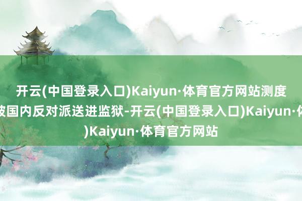 开云(中国登录入口)Kaiyun·体育官方网站测度第二天就会被国内反对派送进监狱-开云(中国登录入口)Kaiyun·体育官方网站