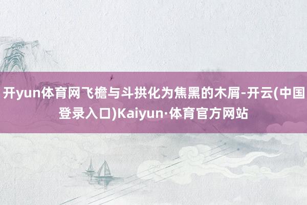 开yun体育网飞檐与斗拱化为焦黑的木屑-开云(中国登录入口)Kaiyun·体育官方网站