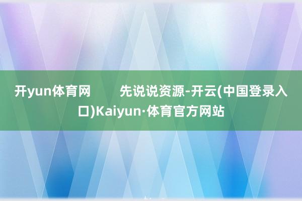 开yun体育网        先说说资源-开云(中国登录入口)Kaiyun·体育官方网站