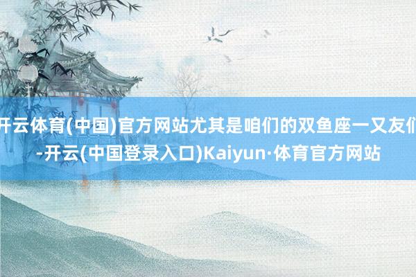 开云体育(中国)官方网站尤其是咱们的双鱼座一又友们-开云(中国登录入口)Kaiyun·体育官方网站