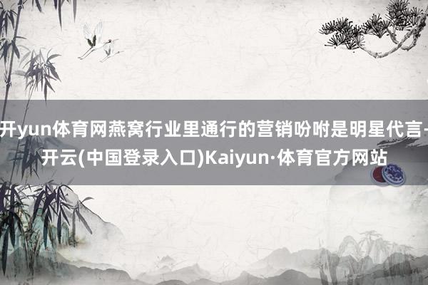 开yun体育网燕窝行业里通行的营销吩咐是明星代言-开云(中国登录入口)Kaiyun·体育官方网站