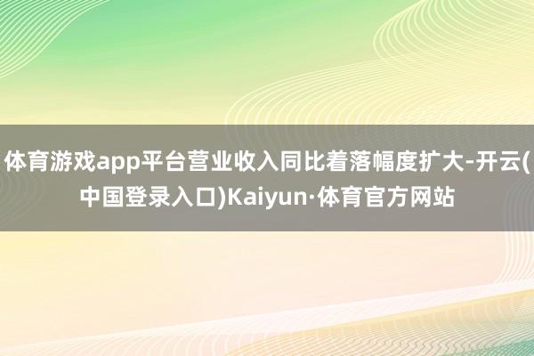 体育游戏app平台营业收入同比着落幅度扩大-开云(中国登录入口)Kaiyun·体育官方网站