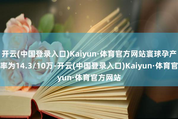 开云(中国登录入口)Kaiyun·体育官方网站寰球孕产妇死字率为14.3/10万-开云(中国登录入口)Kaiyun·体育官方网站