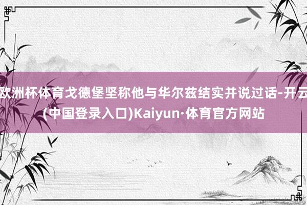 欧洲杯体育戈德堡坚称他与华尔兹结实并说过话-开云(中国登录入口)Kaiyun·体育官方网站