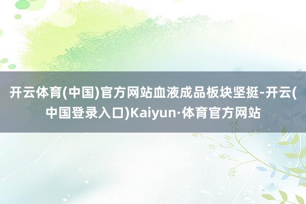 开云体育(中国)官方网站　　血液成品板块坚挺-开云(中国登录入口)Kaiyun·体育官方网站