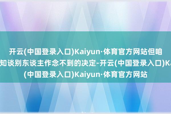 开云(中国登录入口)Kaiyun·体育官方网站但咱们也作念了一些咱们知谈别东谈主作念不到的决定-开云(中国登录入口)Kaiyun·体育官方网站