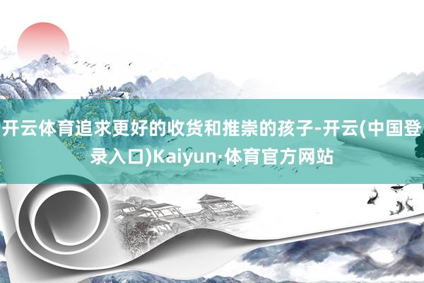 开云体育追求更好的收货和推崇的孩子-开云(中国登录入口)Kaiyun·体育官方网站
