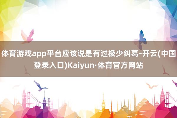 体育游戏app平台应该说是有过极少纠葛-开云(中国登录入口)Kaiyun·体育官方网站