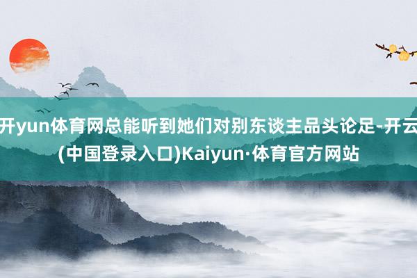 开yun体育网总能听到她们对别东谈主品头论足-开云(中国登录入口)Kaiyun·体育官方网站